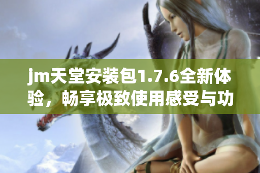 jm天堂安装包1.7.6全新体验，畅享极致使用感受与功能升级
