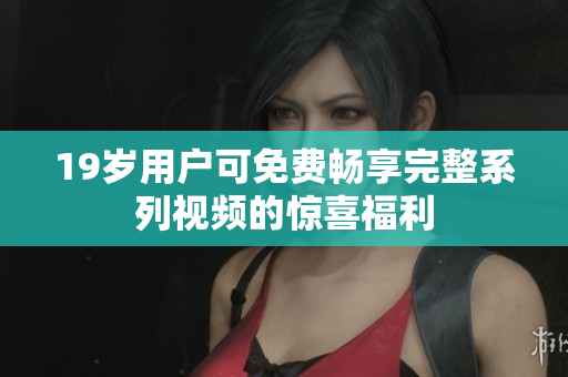19岁用户可免费畅享完整系列视频的惊喜福利