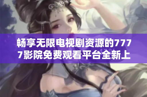 畅享无限电视剧资源的7777影院免费观看平台全新上线