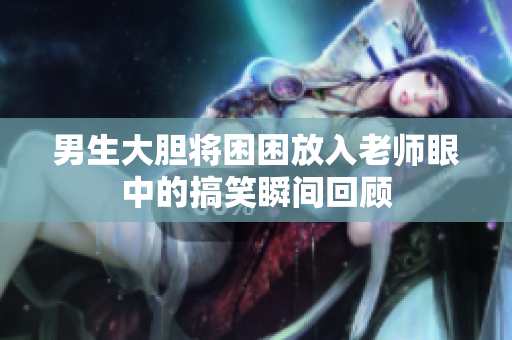 男生大胆将困困放入老师眼中的搞笑瞬间回顾