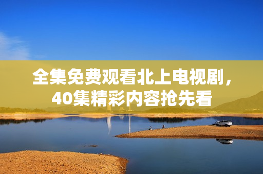 全集免费观看北上电视剧，40集精彩内容抢先看