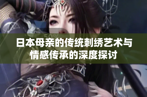 日本母亲的传统刺绣艺术与情感传承的深度探讨