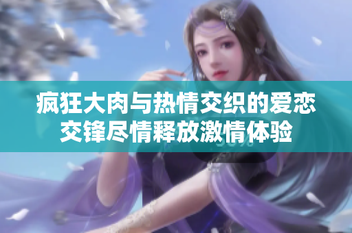疯狂大肉与热情交织的爱恋交锋尽情释放激情体验