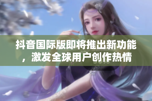 抖音国际版即将推出新功能，激发全球用户创作热情