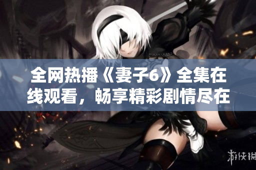 全网热播《妻子6》全集在线观看，畅享精彩剧情尽在掌握之中