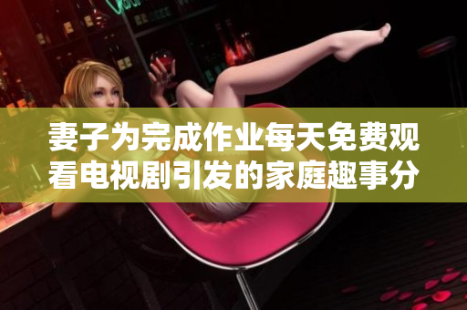 妻子为完成作业每天免费观看电视剧引发的家庭趣事分享