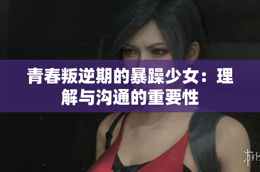 青春叛逆期的暴躁少女：理解与沟通的重要性