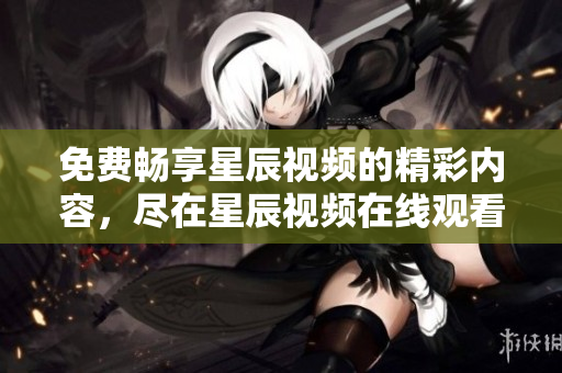 免费畅享星辰视频的精彩内容，尽在星辰视频在线观看平台