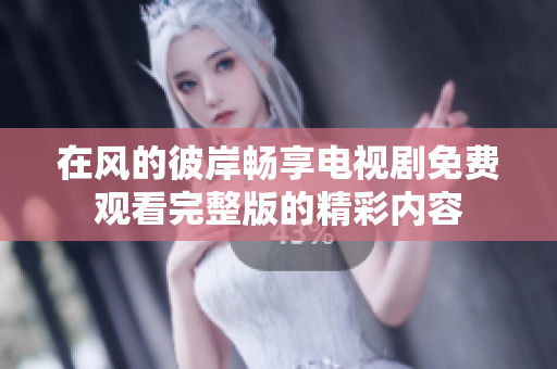 在风的彼岸畅享电视剧免费观看完整版的精彩内容