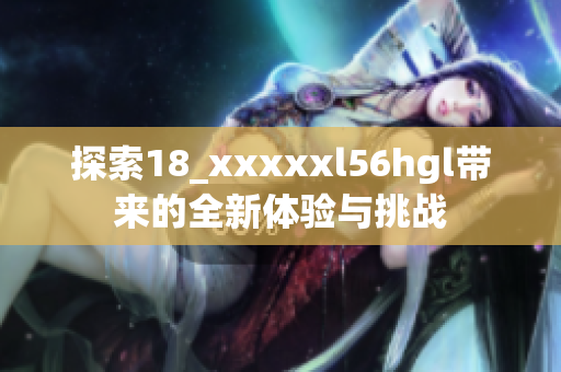 探索18_xxxxxl56hgl带来的全新体验与挑战