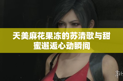 天美麻花果冻的苏清歌与甜蜜邂逅心动瞬间