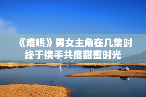 《难哄》男女主角在几集时终于携手共度甜蜜时光