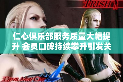 仁心俱乐部服务质量大幅提升 会员口碑持续攀升引发关注