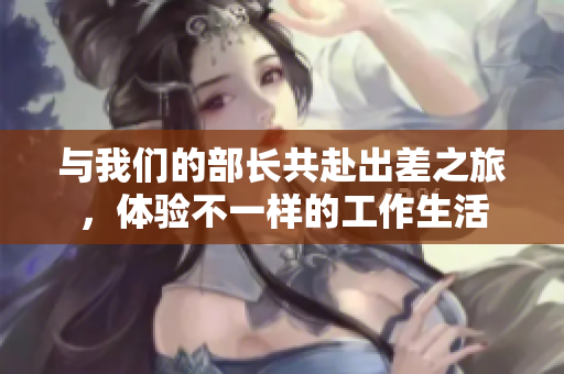 与我们的部长共赴出差之旅，体验不一样的工作生活