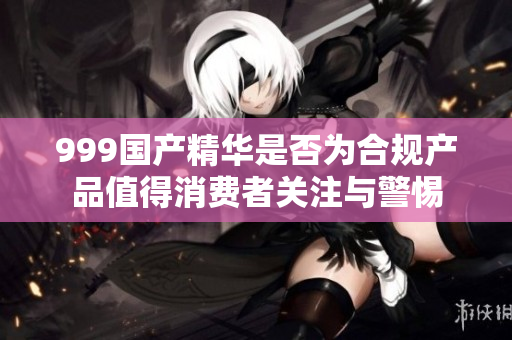999国产精华是否为合规产品值得消费者关注与警惕