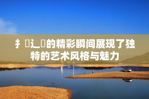扌喿辶畐的精彩瞬间展现了独特的艺术风格与魅力