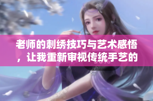 老师的刺绣技巧与艺术感悟，让我重新审视传统手艺的魅力