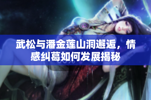 武松与潘金莲山洞邂逅，情感纠葛如何发展揭秘