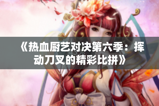 《热血厨艺对决第六季：挥动刀叉的精彩比拼》