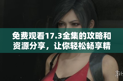 免费观看17.3全集的攻略和资源分享，让你轻松畅享精彩内容