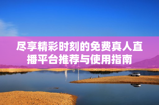 尽享精彩时刻的免费真人直播平台推荐与使用指南