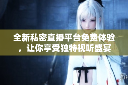 全新私密直播平台免费体验，让你享受独特视听盛宴