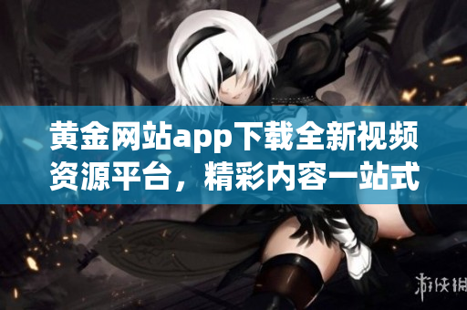 黄金网站app下载全新视频资源平台，精彩内容一站式体验