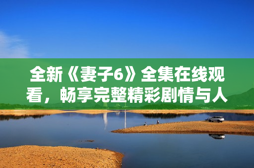 全新《妻子6》全集在线观看，畅享完整精彩剧情与人物互动体验