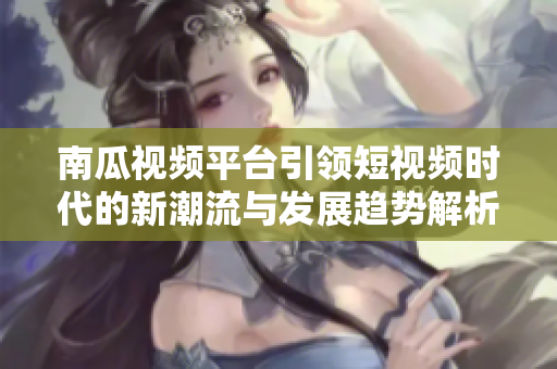 南瓜视频平台引领短视频时代的新潮流与发展趋势解析