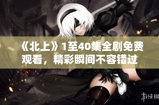《北上》1至40集全剧免费观看，精彩瞬间不容错过
