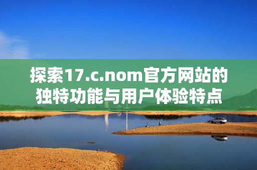 探索17.c.nom官方网站的独特功能与用户体验特点