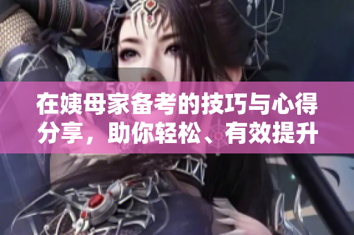 在姨母家备考的技巧与心得分享，助你轻松、有效提升学习效率