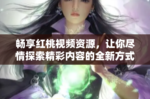 畅享红桃视频资源，让你尽情探索精彩内容的全新方式