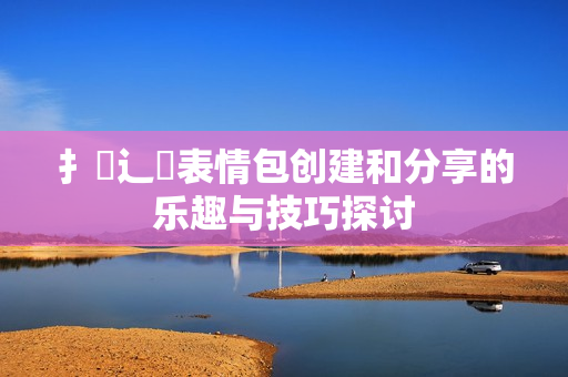 扌喿辶畐表情包创建和分享的乐趣与技巧探讨