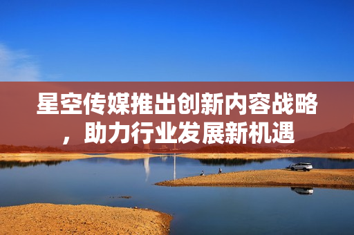 星空传媒推出创新内容战略，助力行业发展新机遇