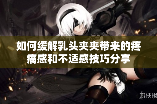 如何缓解乳头夹夹带来的疼痛感和不适感技巧分享
