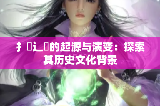 扌喿辶畐的起源与演变：探索其历史文化背景