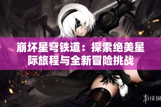 崩坏星穹铁道：探索绝美星际旅程与全新冒险挑战