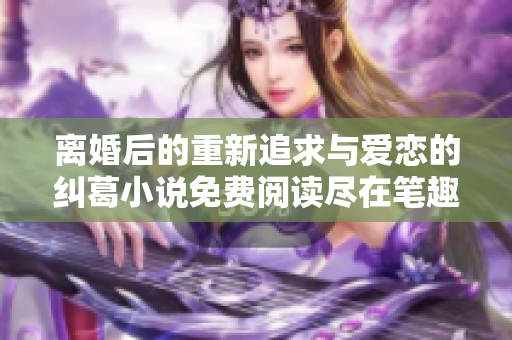 离婚后的重新追求与爱恋的纠葛小说免费阅读尽在笔趣阁