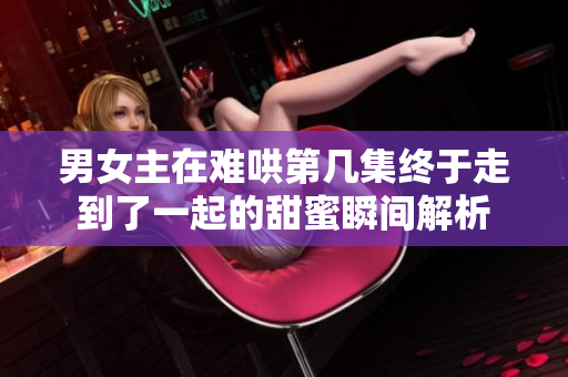 男女主在难哄第几集终于走到了一起的甜蜜瞬间解析