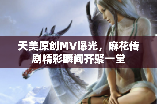 天美原创MV曝光，麻花传剧精彩瞬间齐聚一堂