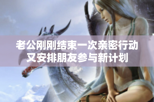 老公刚刚结束一次亲密行动又安排朋友参与新计划