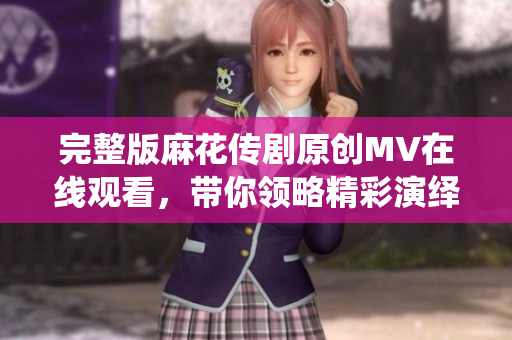 完整版麻花传剧原创MV在线观看，带你领略精彩演绎与动人音乐