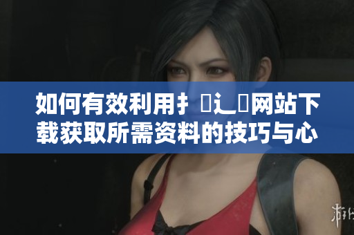 如何有效利用扌喿辶畐网站下载获取所需资料的技巧与心得