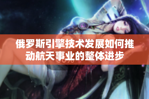 俄罗斯引擎技术发展如何推动航天事业的整体进步