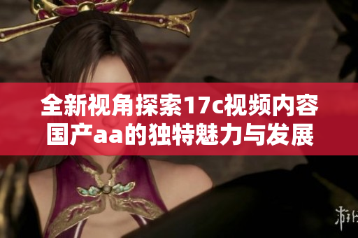 全新视角探索17c视频内容国产aa的独特魅力与发展趋势