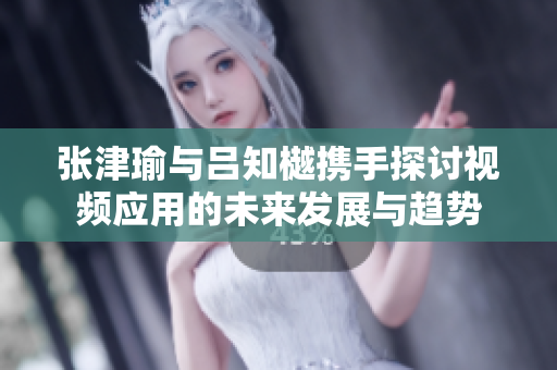 张津瑜与吕知樾携手探讨视频应用的未来发展与趋势