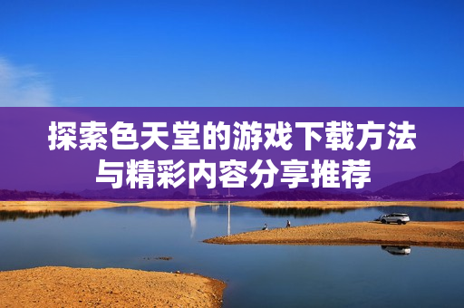 探索色天堂的游戏下载方法与精彩内容分享推荐