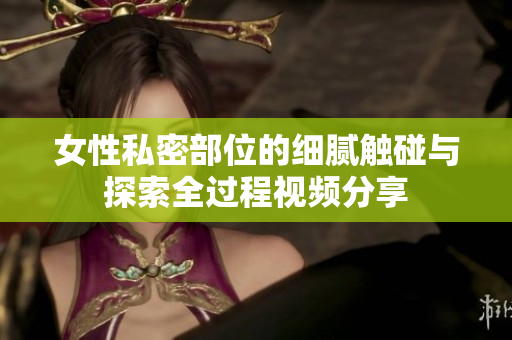 女性私密部位的细腻触碰与探索全过程视频分享