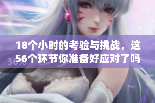 18个小时的考验与挑战，这56个环节你准备好应对了吗hgl
